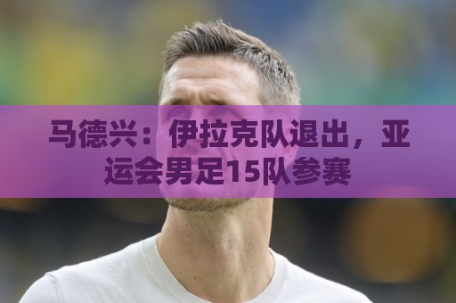 马德兴：伊拉克队退出，亚运会男足15队参赛