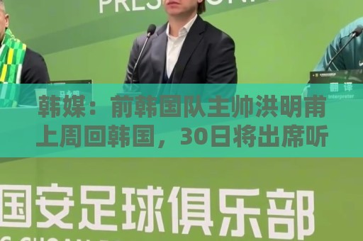 韩媒：前韩国队主帅洪明甫上周回韩国，30日将出席听证会