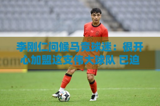 李刚仁问候马竞球迷：很开心加盟这支伟大球队 已迫不及待想出战