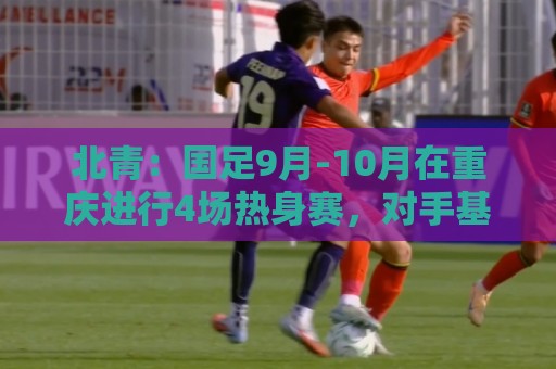 北青：国足9月-10月在重庆进行4场热身赛，对手基本确定