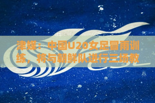 津媒：中国U20女足冒雨训练，将与朝鲜队进行三场教学赛