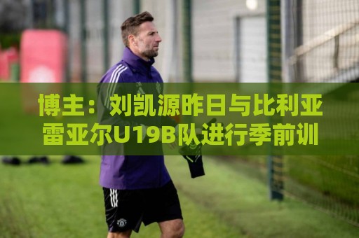 博主：刘凯源昨日与比利亚雷亚尔U19B队进行季前训练