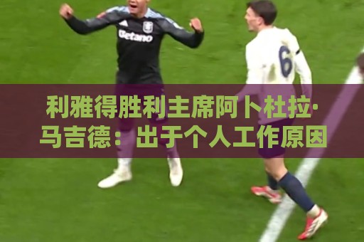利雅得胜利主席阿卜杜拉·马吉德：出于个人工作原因不再继续留任