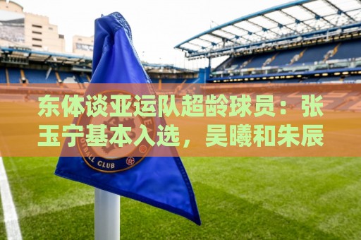 东体谈亚运队超龄球员：张玉宁基本入选，吴曦和朱辰杰也可能入选