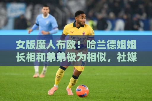 女版魔人布欧！哈兰德姐姐长相和弟弟极为相似，社媒拥有30万粉丝