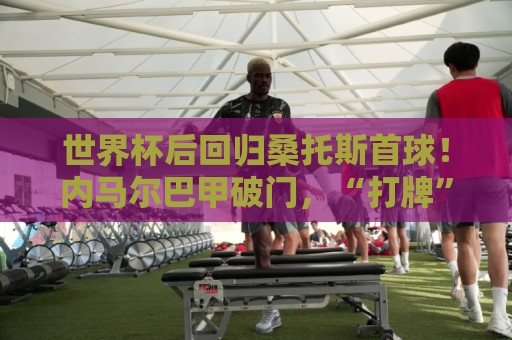世界杯后回归桑托斯首球！内马尔巴甲破门，“打牌”庆祝回击质疑