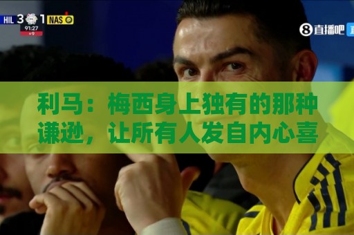 利马:梅西身上独有的那种谦逊,让所有人发自内心喜爱他 利马:梅西身上独有的那种谦逊,让所有人发自内心喜爱他