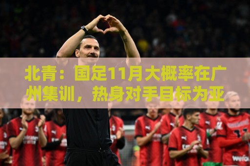 北青：国足11月大概率在广州集训，热身对手目标为亚洲杯参赛球队