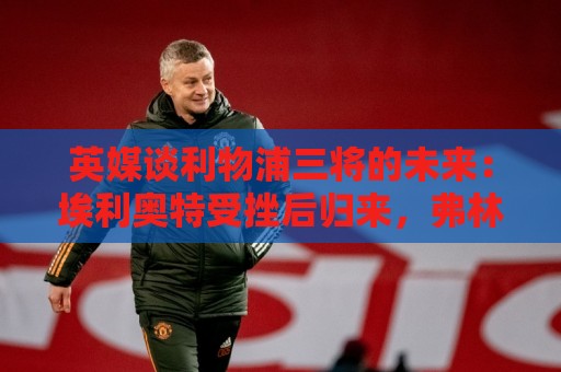 英媒谈利物浦三将的未来：埃利奥特受挫后归来，弗林蓬恐被替换