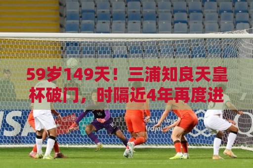 59岁149天!三浦知良天皇杯破门,时隔近4年再度进球 59岁149天!三浦知良天皇杯破门,时隔近4年再度进球