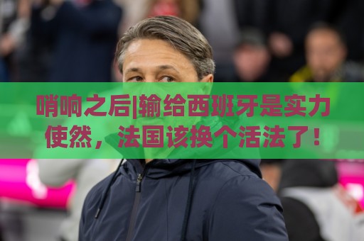 哨响之后|输给西班牙是实力使然,法国该换个活法了! 哨响之后|输给西班牙是实力使然,法国该换个活法了!
