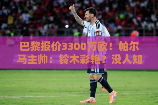 巴黎报价3300万欧！帕尔马主帅：铃木彩艳？没人知道明天发生什么