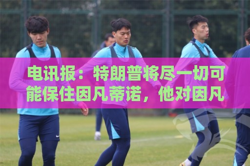 电讯报：特朗普将尽一切可能保住因凡蒂诺，他对因凡蒂诺颇为赏识