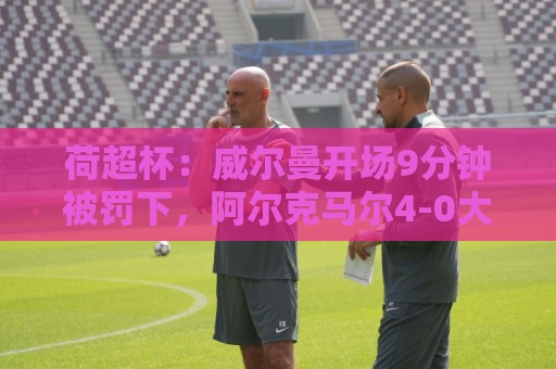 荷超杯：威尔曼开场9分钟被罚下，阿尔克马尔4-0大胜埃因霍温夺冠