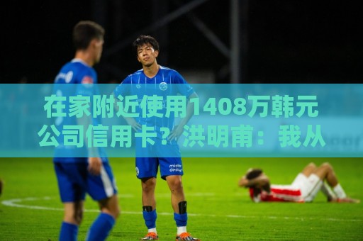 在家附近使用1408万韩元公司信用卡？洪明甫：我从未滥用