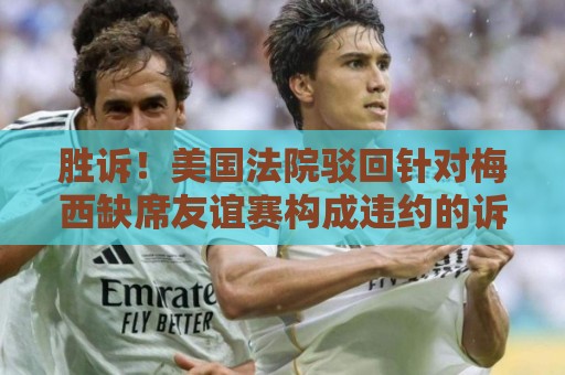 胜诉！美国法院驳回针对梅西缺席友谊赛构成违约的诉讼