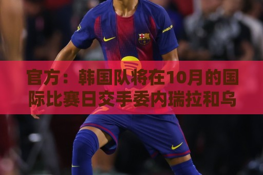 官方：韩国队将在10月的国际比赛日交手委内瑞拉和乌兹别克斯坦