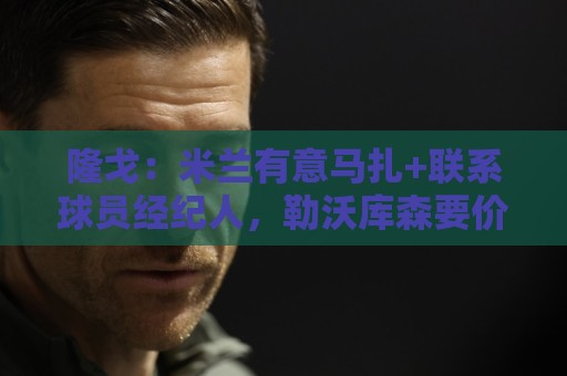 隆戈：米兰有意马扎+联系球员经纪人，勒沃库森要价超4000万欧