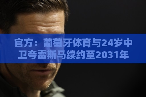 官方：葡萄牙体育与24岁中卫夸雷斯马续约至2031年