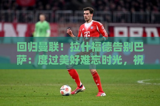 回归曼联！拉什福德告别巴萨：度过美好难忘时光，祝球队未来好运