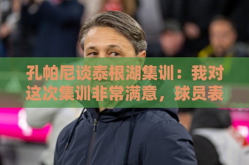 孔帕尼谈泰根湖集训：我对这次集训非常满意，球员表现都很出色