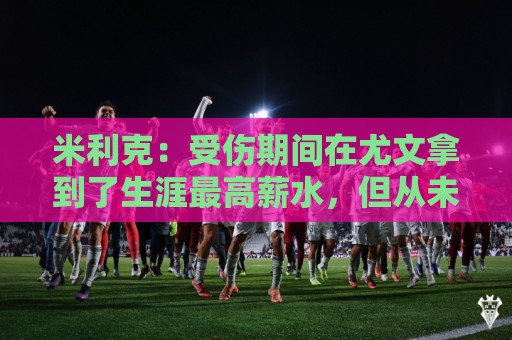 米利克：受伤期间在尤文拿到了生涯最高薪水，但从未如此不快乐过