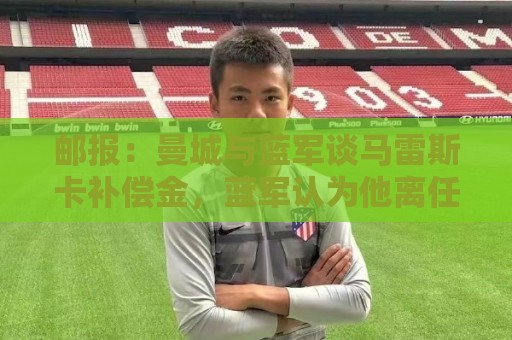 邮报：曼城与蓝军谈马雷斯卡补偿金，蓝军认为他离任是崩盘原因