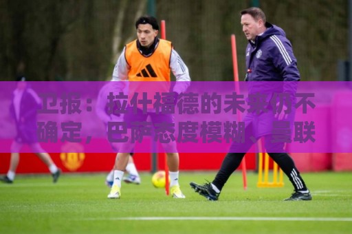 卫报：拉什福德的未来仍不确定，巴萨态度模糊、曼联要价2600万镑
