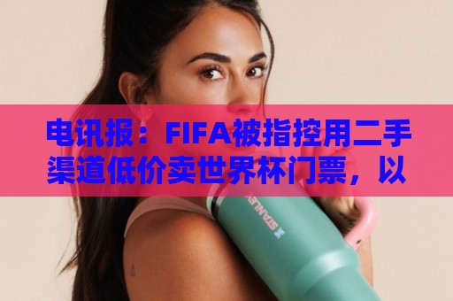 电讯报：FIFA被指控用二手渠道低价卖世界杯门票，以避免退差价