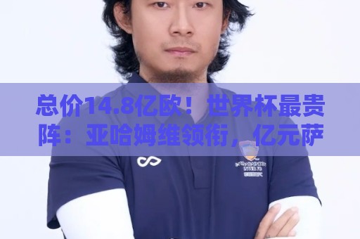 总价14.8亿欧！世界杯最贵阵：亚哈姆维领衔，亿元萨利巴坐镇后防