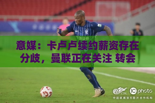 意媒：卡卢卢续约薪资存在分歧，曼联正在关注 转会费至少4000万