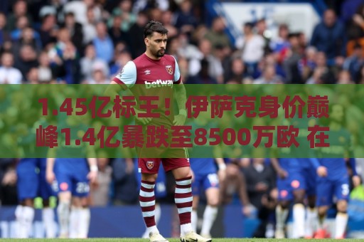1.45亿标王！伊萨克身价巅峰1.4亿暴跌至8500万欧 在利物浦仅4球
