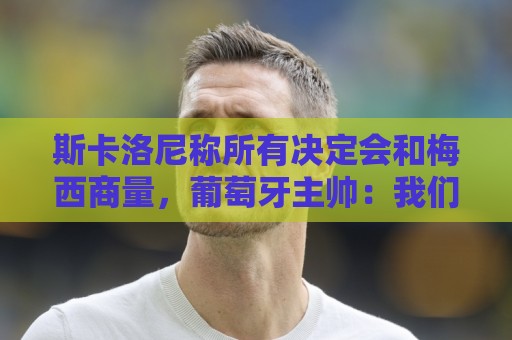 斯卡洛尼称所有决定会和梅西商量，葡萄牙主帅：我们工作方式不同