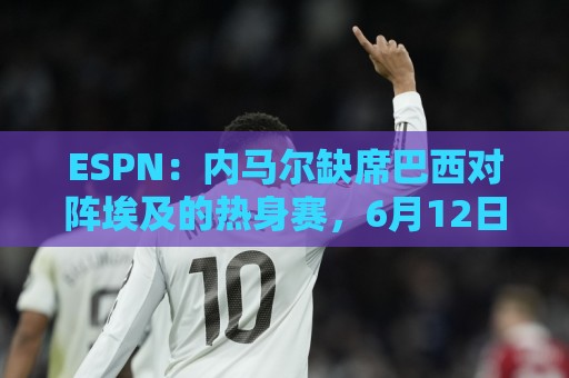 ESPN：内马尔缺席巴西对阵埃及的热身赛，6月12日做核磁共振复查