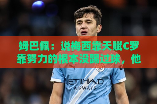 姆巴佩：说梅西靠天赋C罗靠努力的根本没踢过球，他们完全不同