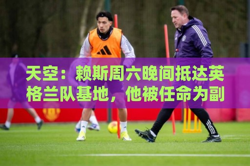 天空：赖斯周六晚间抵达英格兰队基地，他被任命为副队长