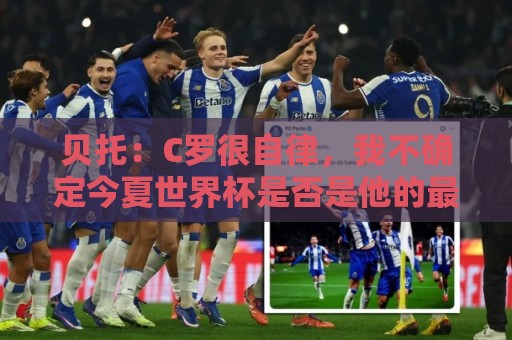 贝托：C罗很自律，我不确定今夏世界杯是否是他的最后一届大赛