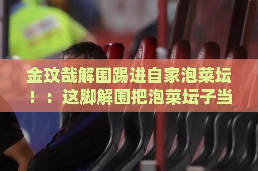 金玟哉解围踢进自家泡菜坛！：这脚解围把泡菜坛子当球门了？【金玟哉解围踢进自家泡菜坛】