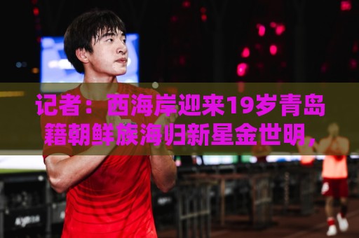 记者：西海岸迎来19岁青岛籍朝鲜族海归新星金世明，曾在鲁能受训