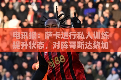 电讯报：萨卡进行私人训练提升状态，对阵哥斯达黎加可能担任替补