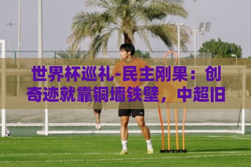 世界杯巡礼-民主刚果：创奇迹就靠铜墙铁壁，中超旧将尚能饭否？
