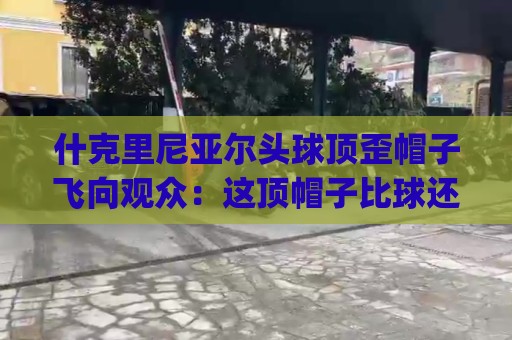 什克里尼亚尔头球顶歪帽子飞向观众：这顶帽子比球还抢戏！(什克里尼亚尔头球顶歪)