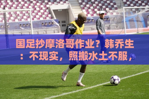 国足抄摩洛哥作业？韩乔生：不现实，照搬水土不服，足球没有捷径