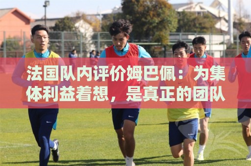 法国队内评价姆巴佩：为集体利益着想，是真正的团队领袖和榜样
