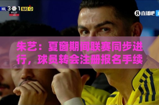 朱艺：夏窗期间联赛同步进行，球员转会注册报名手续完成即可出战