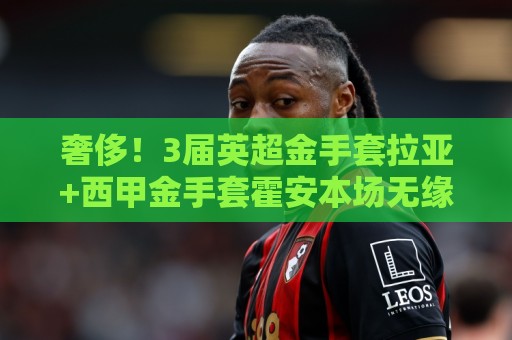 奢侈！3届英超金手套拉亚+西甲金手套霍安本场无缘为西班牙队先发