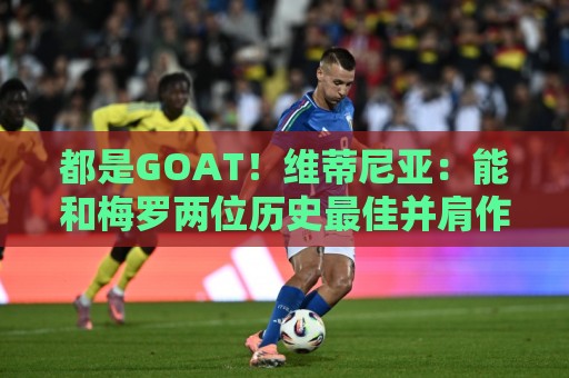 都是GOAT！维蒂尼亚：能和梅罗两位历史最佳并肩作战是莫大的荣幸