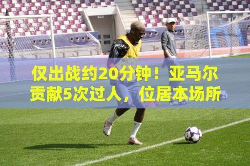 仅出战约20分钟！亚马尔贡献5次过人，位居本场所有球员之首