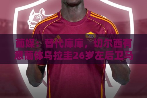 葡媒：替代库库，切尔西有意葡体乌拉圭26岁左后卫马克西·阿劳霍